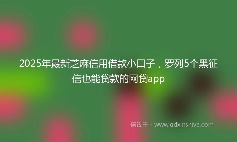 2025年最新芝麻信用借款小口子，罗列5个黑征信也能贷款的网贷app