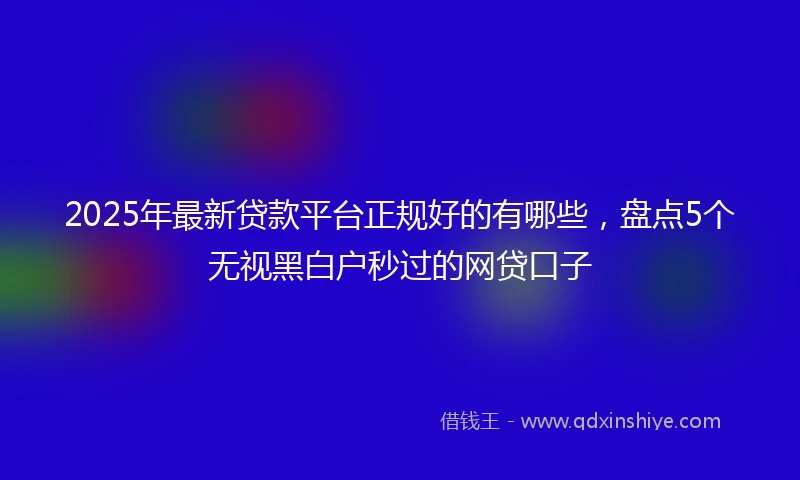 2025年最新贷款平台正规好的有哪些，盘点5个无视黑白户秒过的网贷口子