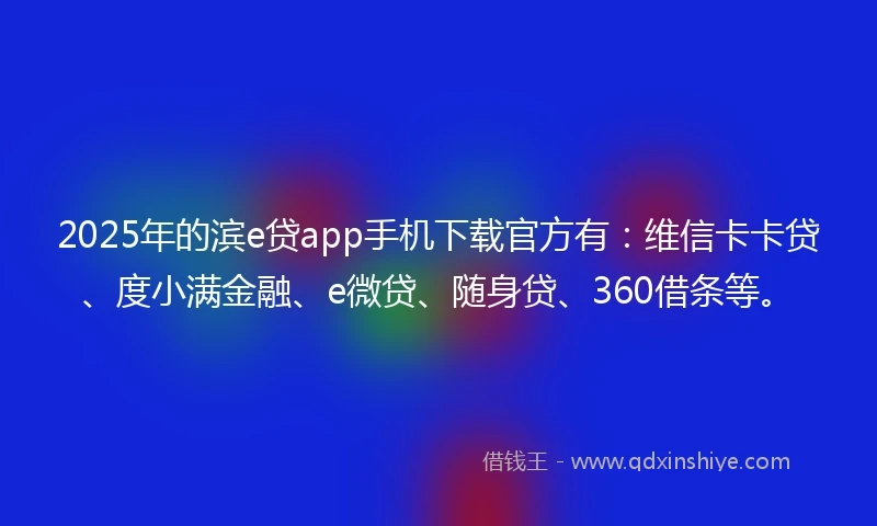 2025年的滨e贷app手机下载官方有：维信卡卡贷、度小满金融、e微贷、随身贷、360借条等。