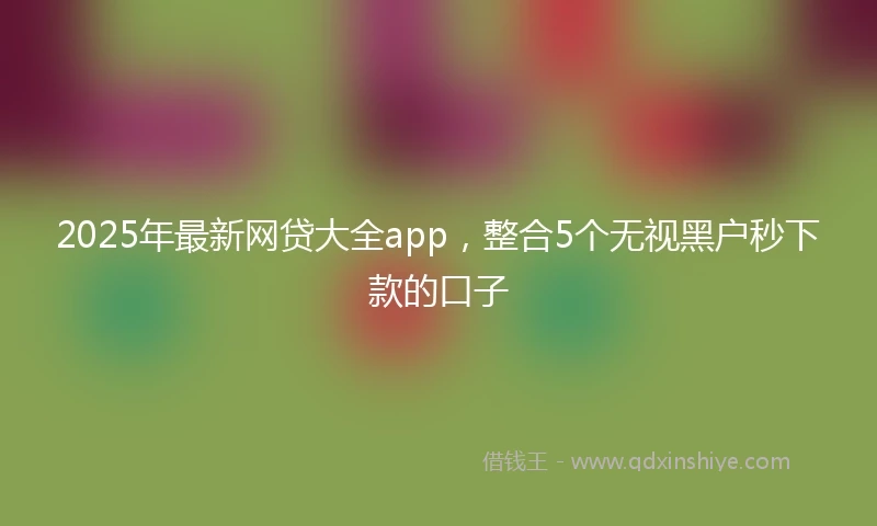 2025年最新网贷大全app，整合5个无视黑户秒下款的口子