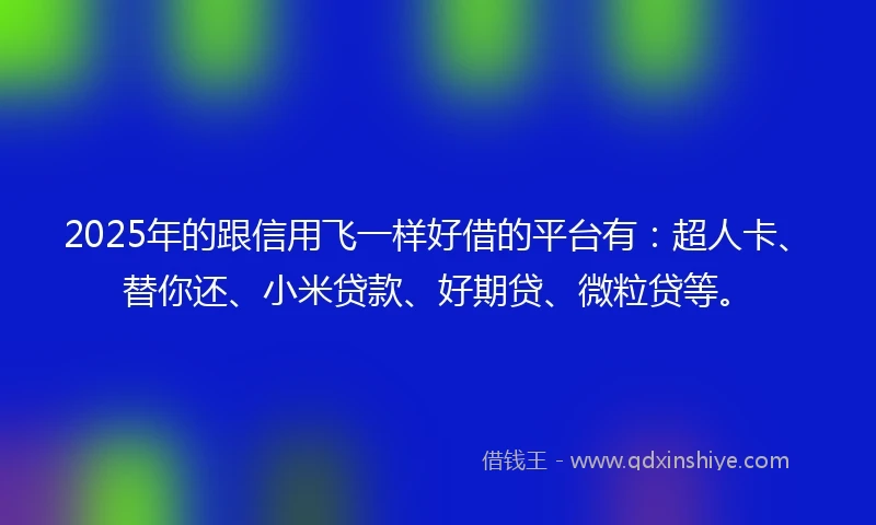 2025年的跟信用飞一样好借的平台有：超人卡、替你还、小米贷款、好期贷、微粒贷等。