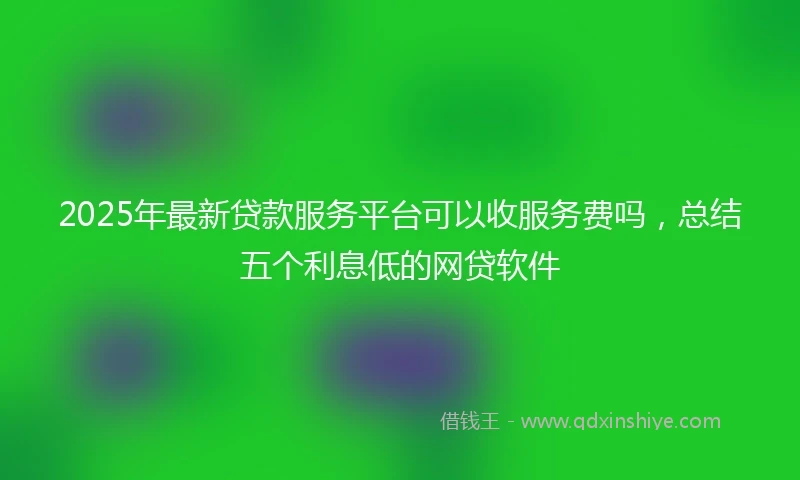 2025年最新贷款服务平台可以收服务费吗，总结五个利息低的网贷软件