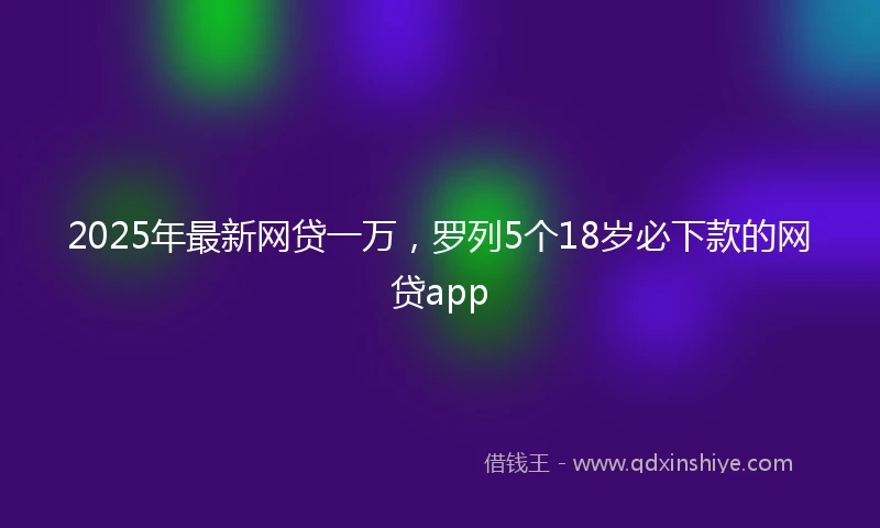 2025年最新网贷一万，罗列5个18岁必下款的网贷app