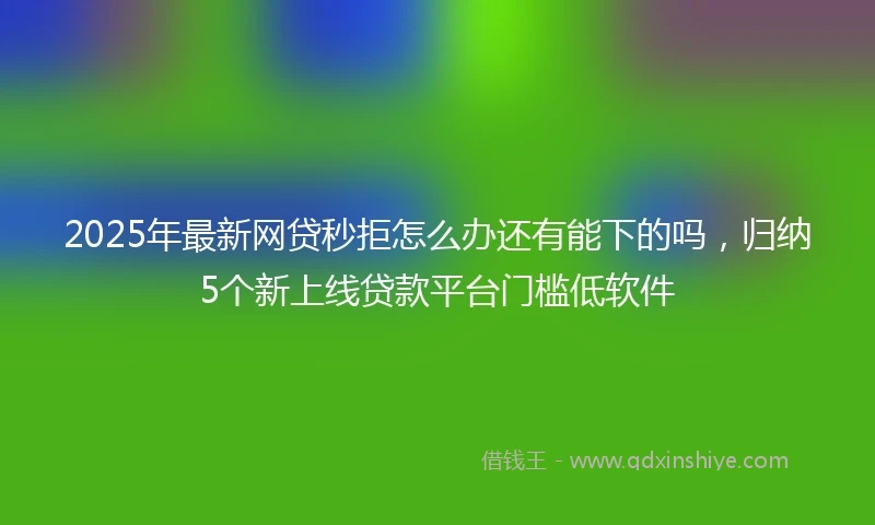2025年最新网贷秒拒怎么办还有能下的吗，归纳5个新上线贷款平台门槛低软件
