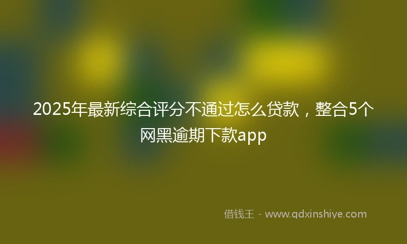 2025年最新综合评分不通过怎么贷款，整合5个网黑逾期下款app