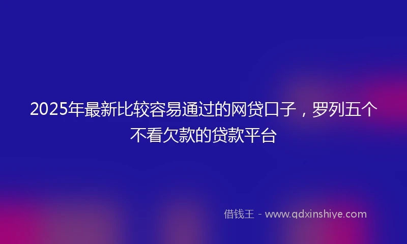 2025年最新比较容易通过的网贷口子，罗列五个不看欠款的贷款平台