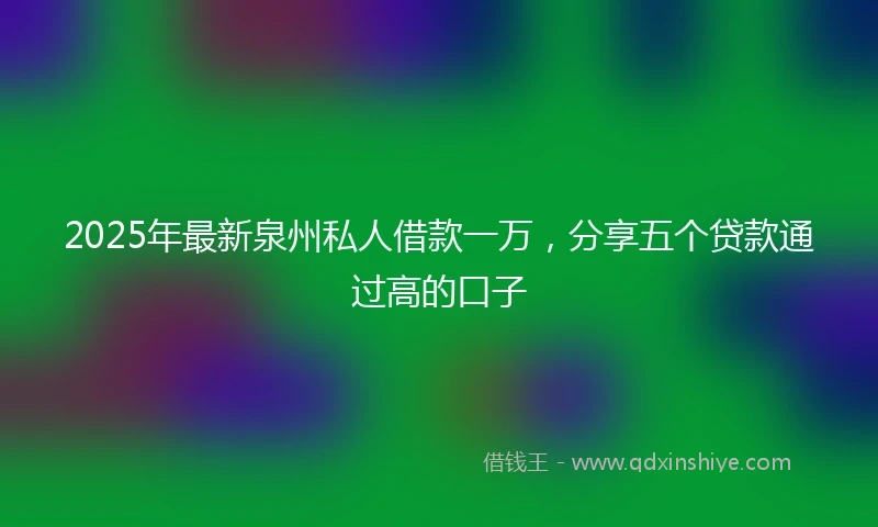 2025年最新泉州私人借款一万，分享五个贷款通过高的口子