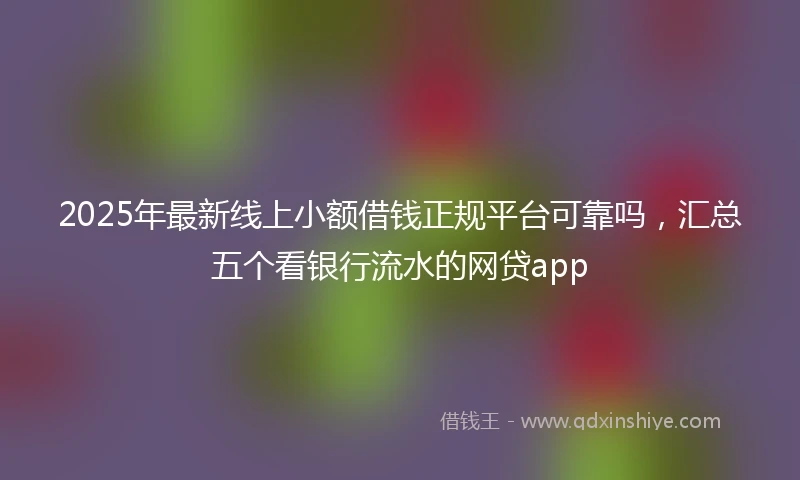 2025年最新线上小额借钱正规平台可靠吗，汇总五个看银行流水的网贷app