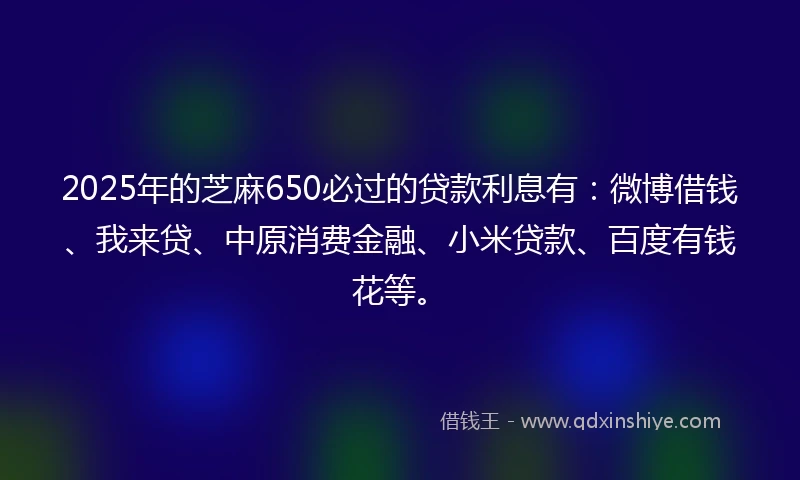 2025年的芝麻650必过的贷款利息有：微博借钱、我来贷、中原消费金融、小米贷款、百度有钱花等。