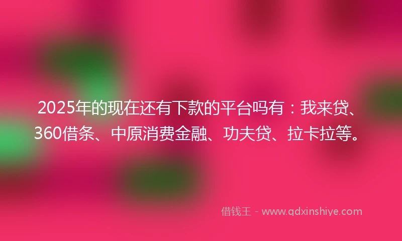 2025年的现在还有下款的平台吗有：我来贷、360借条、中原消费金融、功夫贷、拉卡拉等。