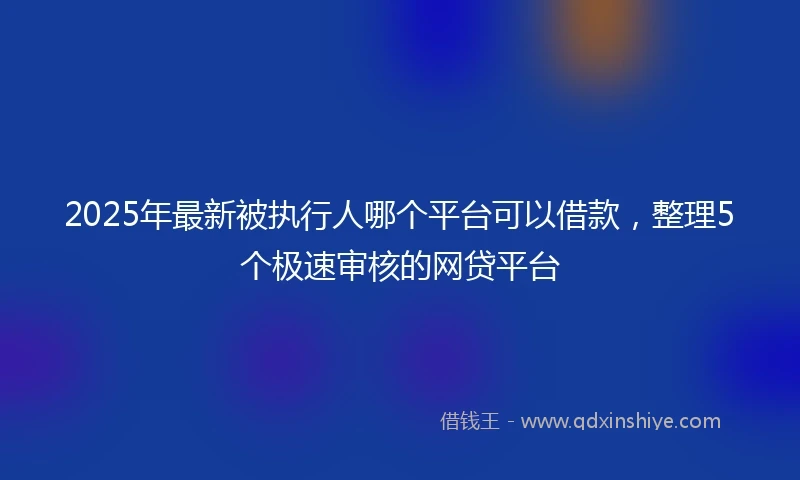 2025年最新被执行人哪个平台可以借款，整理5个极速审核的网贷平台