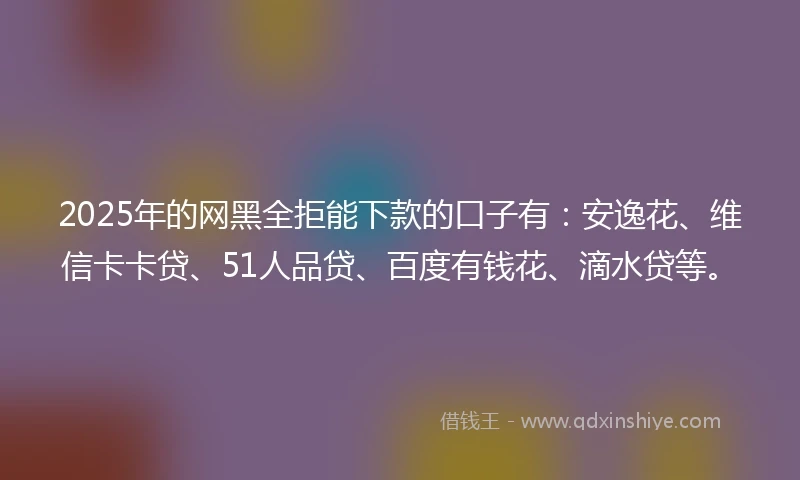 2025年的网黑全拒能下款的口子有：安逸花、维信卡卡贷、51人品贷、百度有钱花、滴水贷等。