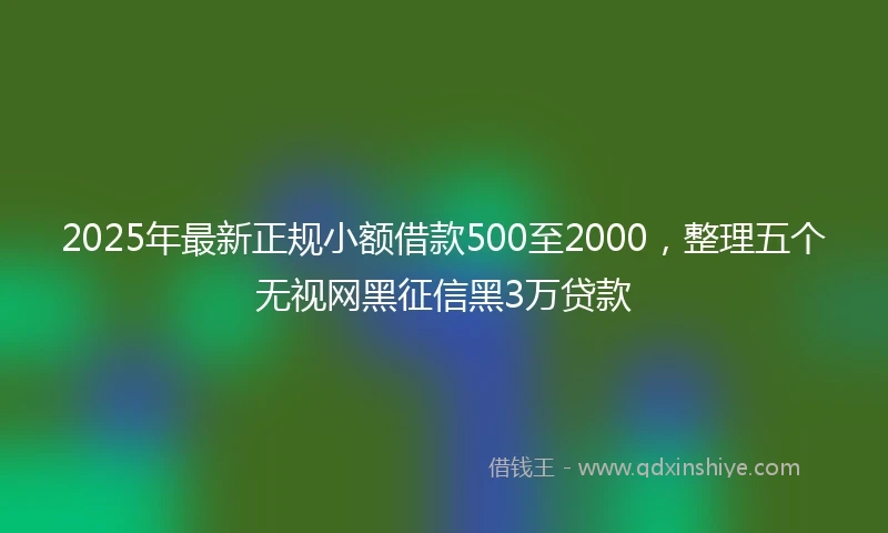 2025年最新正规小额借款500至2000，整理五个无视网黑征信黑3万贷款