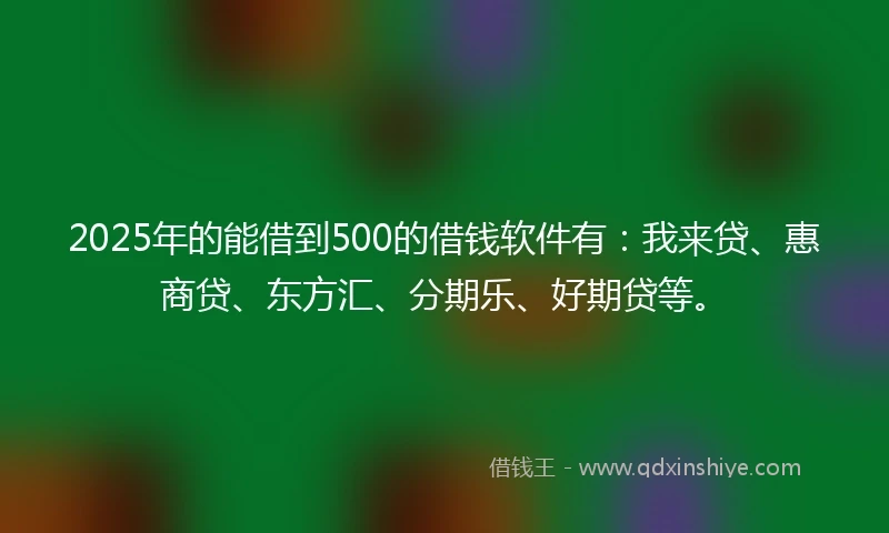 2025年的能借到500的借钱软件有：我来贷、惠商贷、东方汇、分期乐、好期贷等。