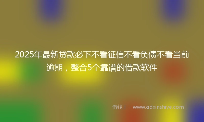 2025年最新贷款必下不看征信不看负债不看当前逾期，整合5个靠谱的借款软件