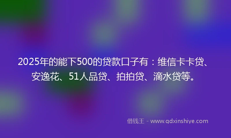 2025年的能下500的贷款口子有：维信卡卡贷、安逸花、51人品贷、拍拍贷、滴水贷等。