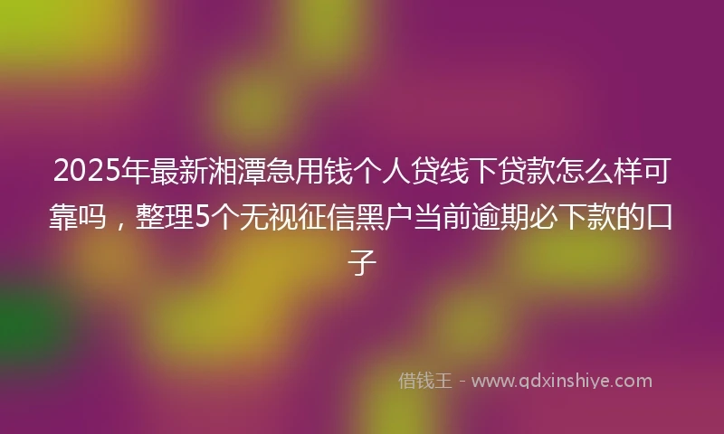 2025年最新湘潭急用钱个人贷线下贷款怎么样可靠吗，整理5个无视征信黑户当前逾期必下款的口子