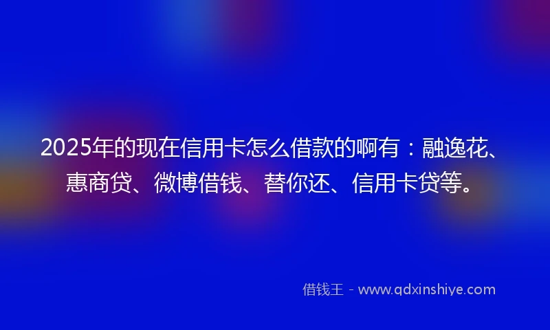 2025年的现在信用卡怎么借款的啊有:融逸花、惠商贷、微博借钱、替你还、信用卡贷等。