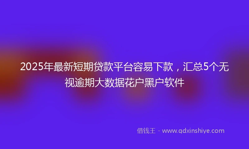 2025年最新短期贷款平台容易下款，汇总5个无视逾期大数据花户黑户软件