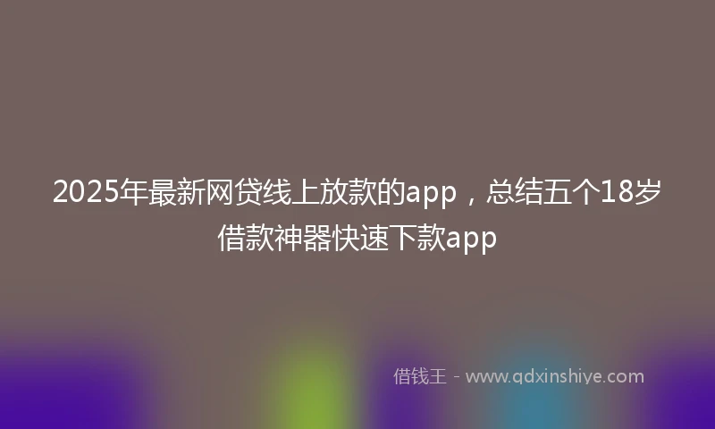 2025年最新网贷线上放款的app，总结五个18岁借款神器快速下款app