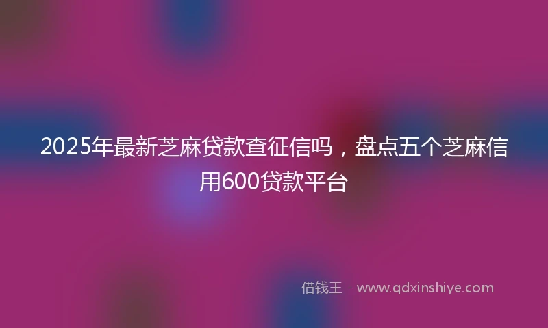 2025年最新芝麻贷款查征信吗，盘点五个芝麻信用600贷款平台