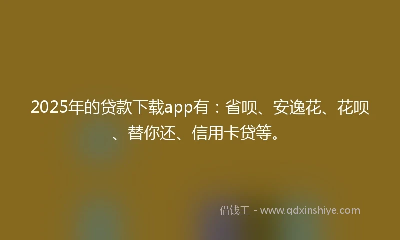 2025年的贷款下载app有：省呗、安逸花、花呗、替你还、信用卡贷等。