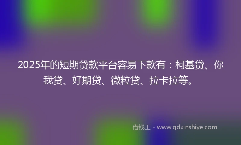 2025年的短期贷款平台容易下款有：柯基贷、你我贷、好期贷、微粒贷、拉卡拉等。