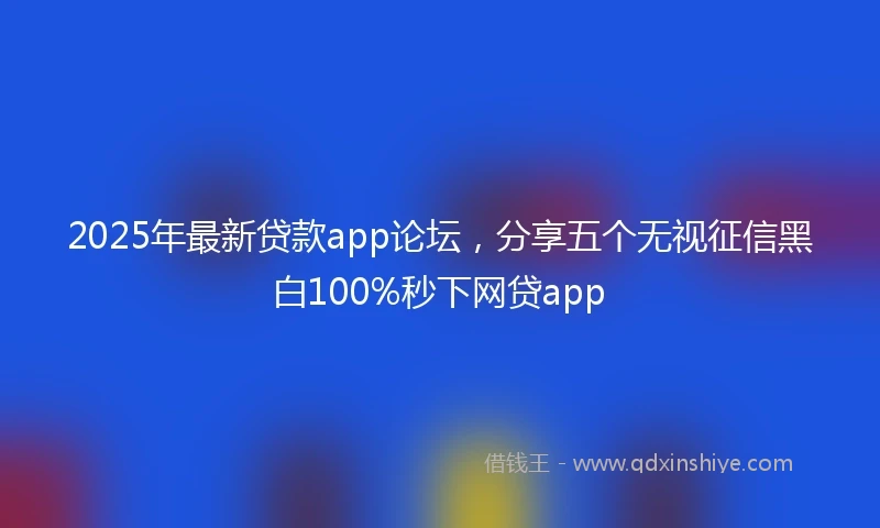 2025年最新贷款app论坛,分享五个无视征信黑白100%秒下网贷app