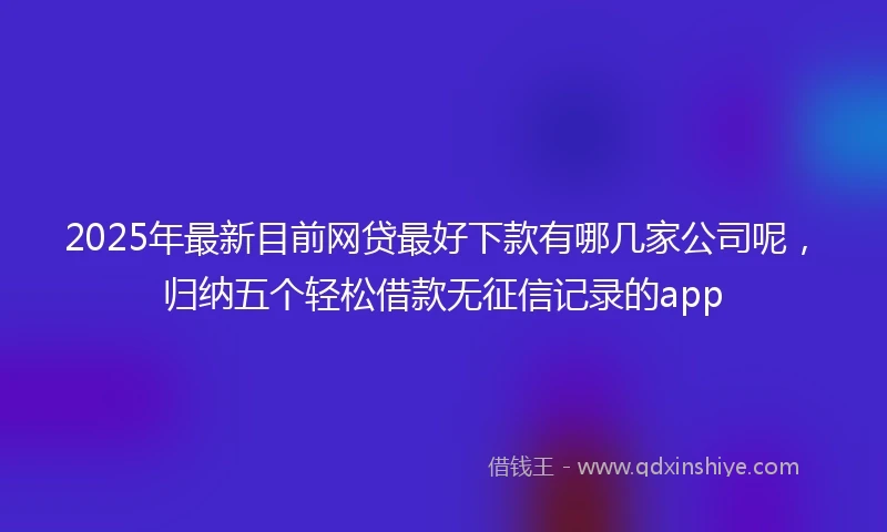 2025年最新目前网贷最好下款有哪几家公司呢，归纳五个轻松借款无征信记录的app
