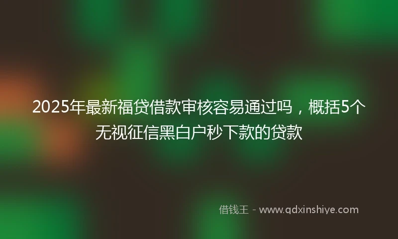 2025年最新福贷借款审核容易通过吗，概括5个无视征信黑白户秒下款的贷款