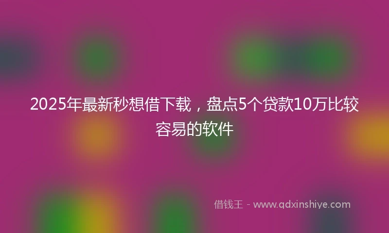 2025年最新秒想借下载，盘点5个贷款10万比较容易的软件