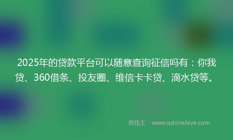 2025年的贷款平台可以随意查询征信吗有：你我贷、360借条、投友圈、维信卡卡贷、滴水贷等。