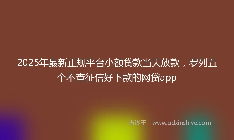 2025年最新正规平台小额贷款当天放款，罗列五个不查征信好下款的网贷app