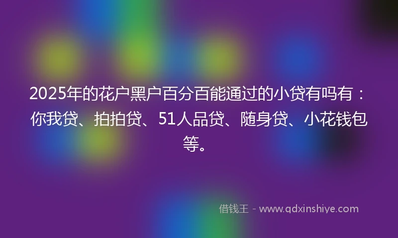 2025年的花户黑户百分百能通过的小贷有吗有：你我贷、拍拍贷、51人品贷、随身贷、小花钱包等。