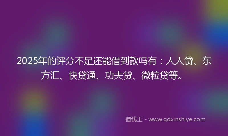 2025年的评分不足还能借到款吗有：人人贷、东方汇、快贷通、功夫贷、微粒贷等。