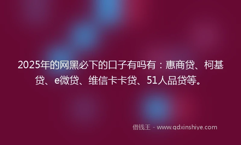 2025年的网黑必下的口子有吗有：惠商贷、柯基贷、e微贷、维信卡卡贷、51人品贷等。