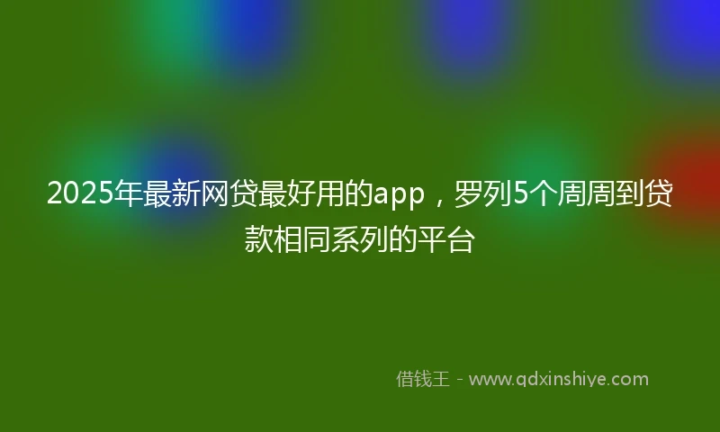 2025年最新网贷最好用的app，罗列5个周周到贷款相同系列的平台