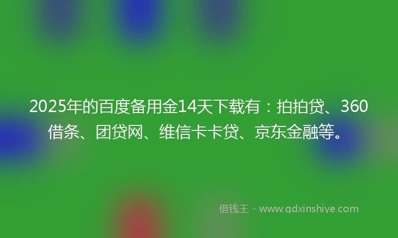 2025年的百度备用金14天下载有：拍拍贷、360借条、团贷网、维信卡卡贷、京东金融等。