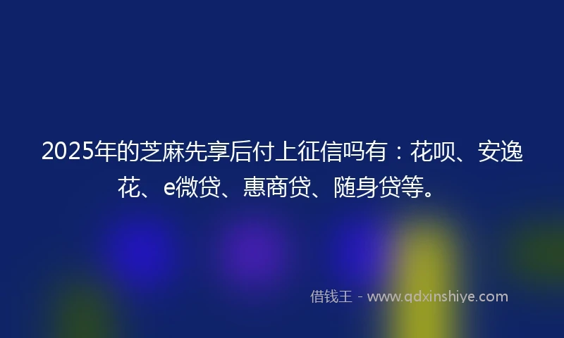 2025年的芝麻先享后付上征信吗有：花呗、安逸花、e微贷、惠商贷、随身贷等。