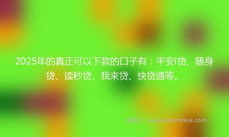 2025年的真正可以下款的口子有：平安i贷、随身贷、读秒贷、我来贷、快贷通等。