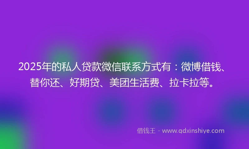 2025年的私人贷款微信联系方式有：微博借钱、替你还、好期贷、美团生活费、拉卡拉等。
