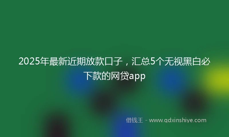 2025年最新近期放款口子,汇总5个无视黑白必下款的网贷app