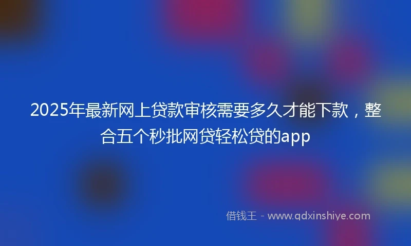 2025年最新网上贷款审核需要多久才能下款，整合五个秒批网贷轻松贷的app