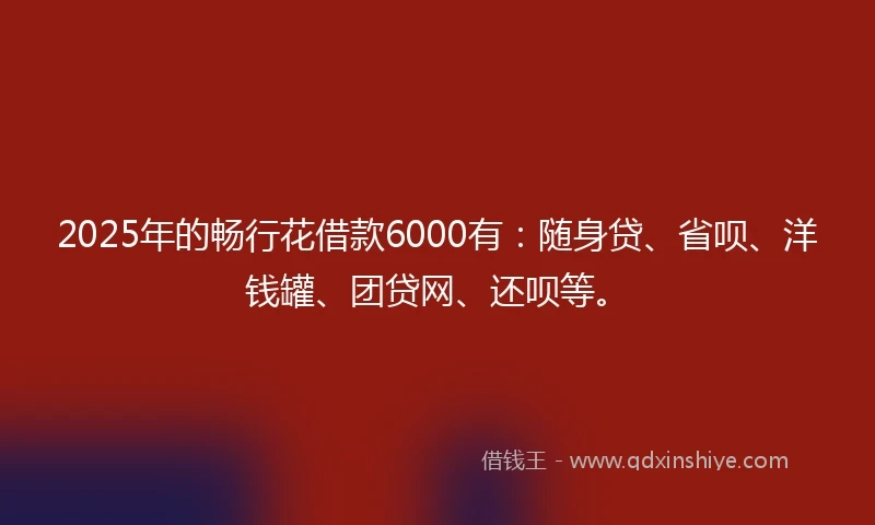 2025年的畅行花借款6000有：随身贷、省呗、洋钱罐、团贷网、还呗等。