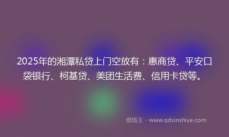 2025年的湘潭私贷上门空放有：惠商贷、平安口袋银行、柯基贷、美团生活费、信用卡贷等。