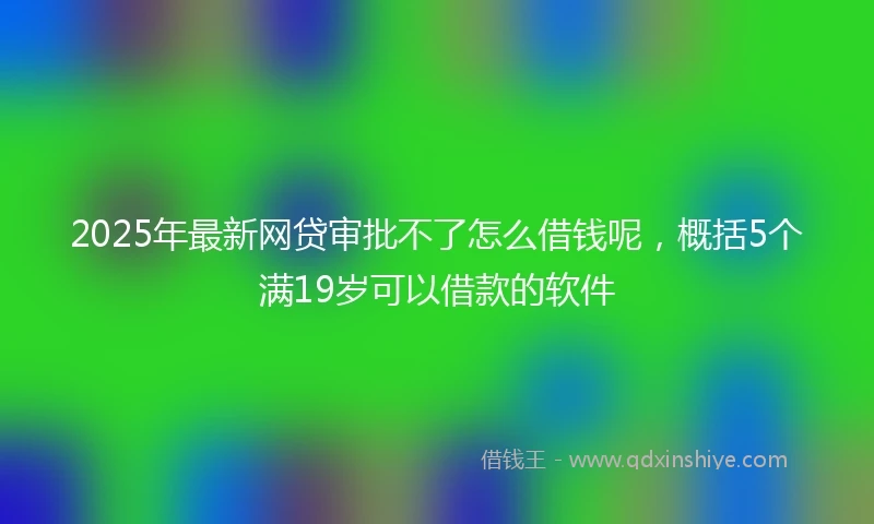 2025年最新网贷审批不了怎么借钱呢，概括5个满19岁可以借款的软件