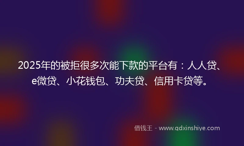 2025年的被拒很多次能下款的平台有：人人贷、e微贷、小花钱包、功夫贷、信用卡贷等。