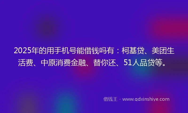 2025年的用手机号能借钱吗有：柯基贷、美团生活费、中原消费金融、替你还、51人品贷等。