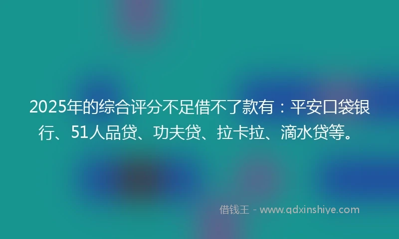 2025年的综合评分不足借不了款有：平安口袋银行、51人品贷、功夫贷、拉卡拉、滴水贷等。
