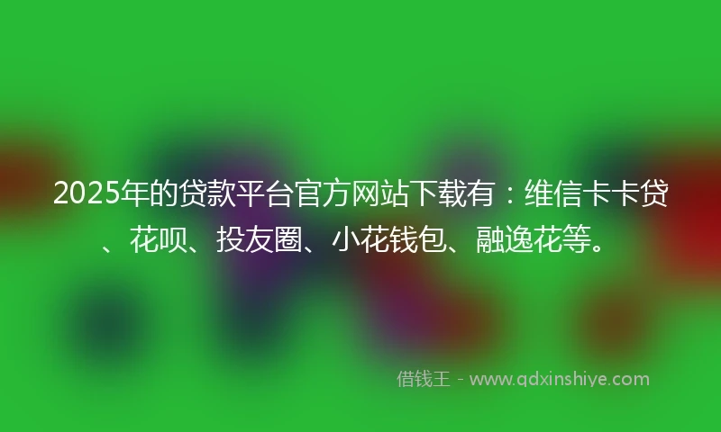 2025年的贷款平台官方网站下载有：维信卡卡贷、花呗、投友圈、小花钱包、融逸花等。